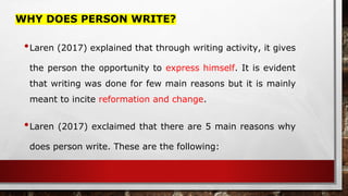 WHY DOES PERSON WRITE?
•Laren (2017) explained that through writing activity, it gives
the person the opportunity to express himself. It is evident
that writing was done for few main reasons but it is mainly
meant to incite reformation and change.
•Laren (2017) exclaimed that there are 5 main reasons why
does person write. These are the following:
 