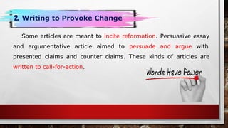 Some articles are meant to incite reformation. Persuasive essay
and argumentative article aimed to persuade and argue with
presented claims and counter claims. These kinds of articles are
written to call-for-action.
2. Writing to Provoke Change
 