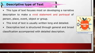 https://puspapendini.blogspot.com/2018/12/desc
riptive-text-definition-structure.html
1. Descriptive type of Text
• This type of text focuses most on developing a narrative
description to make a vivid statement and portrayal of
person, place, event, object or group.
• This kind of text is usually written long and detailed.
• Descriptive text is structured through general and broad
classification accompanied with detailed description.
 