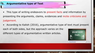 3. Argumentative type of Text
• This type of writing endeavors to present facts and information by
presenting the arguments, claims, evidences and incite criticisms and
judgement.
• According to Kalish (2016), argumentative type of text must present
each of both sides, but the approach varies on the
different types of argumentative written articles.
https://owlcation.com/academia/100-Easy-Argumenta
tive-Essay-Topic-Ideas
 