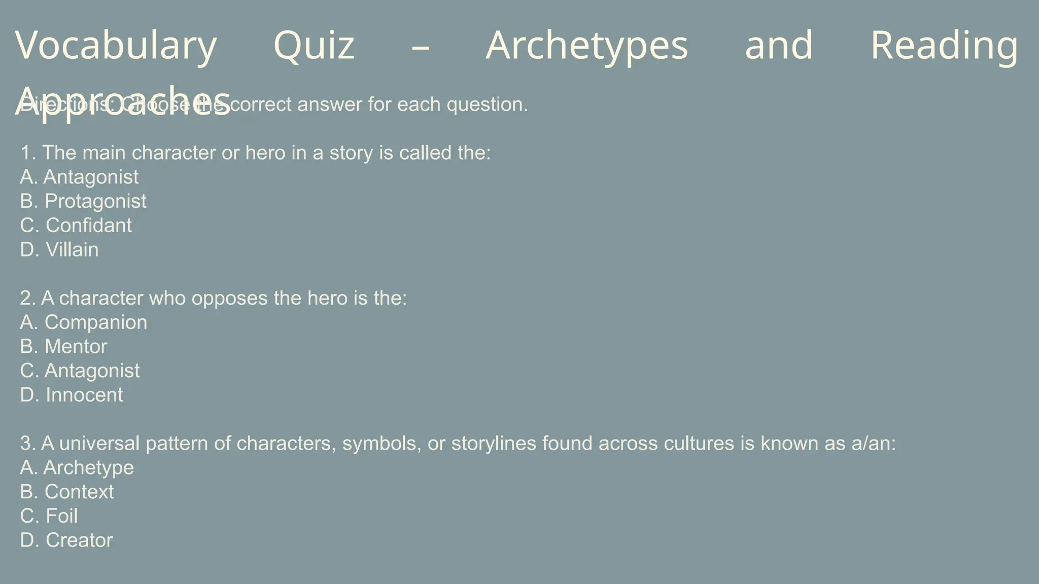 Vocabulary Quiz – Archetypes and Reading
Approaches
Directions: Choose the correct answer for each question.
1. The main character or hero in a story is called the:
A. Antagonist
B. Protagonist
C. Confidant
D. Villain
2. A character who opposes the hero is the:
A. Companion
B. Mentor
C. Antagonist
D. Innocent
3. A universal pattern of characters, symbols, or storylines found across cultures is known as a/an:
A. Archetype
B. Context
C. Foil
D. Creator
 