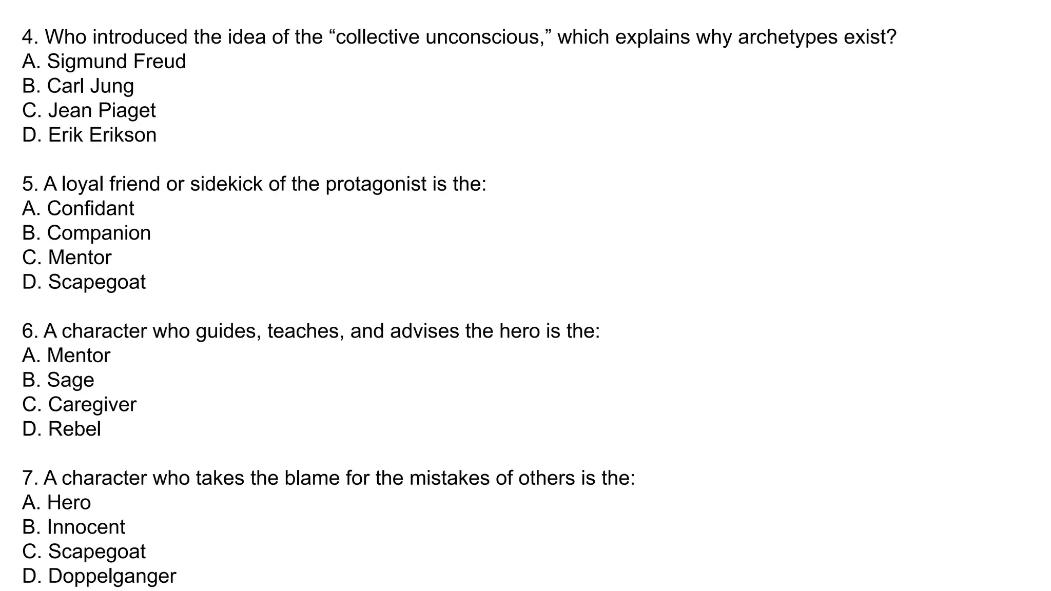 4. Who introduced the idea of the “collective unconscious,” which explains why archetypes exist?
A. Sigmund Freud
B. Carl Jung
C. Jean Piaget
D. Erik Erikson
5. A loyal friend or sidekick of the protagonist is the:
A. Confidant
B. Companion
C. Mentor
D. Scapegoat
6. A character who guides, teaches, and advises the hero is the:
A. Mentor
B. Sage
C. Caregiver
D. Rebel
7. A character who takes the blame for the mistakes of others is the:
A. Hero
B. Innocent
C. Scapegoat
D. Doppelganger
 