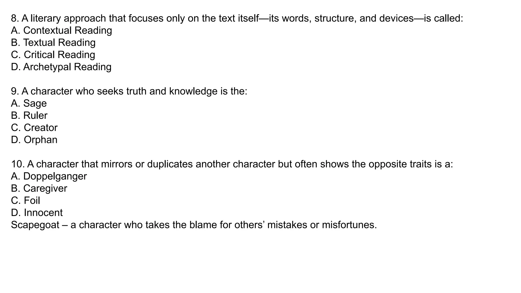 8. A literary approach that focuses only on the text itself—its words, structure, and devices—is called:
A. Contextual Reading
B. Textual Reading
C. Critical Reading
D. Archetypal Reading
9. A character who seeks truth and knowledge is the:
A. Sage
B. Ruler
C. Creator
D. Orphan
10. A character that mirrors or duplicates another character but often shows the opposite traits is a:
A. Doppelganger
B. Caregiver
C. Foil
D. Innocent
Scapegoat – a character who takes the blame for others’ mistakes or misfortunes.
 