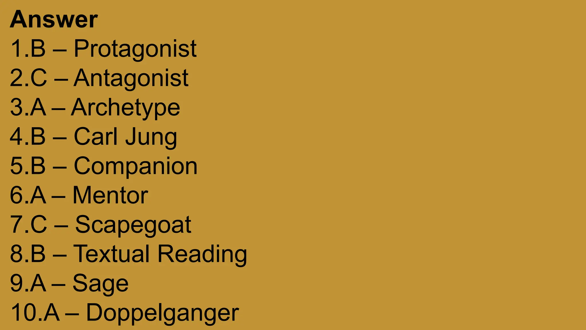 Answer
1.B – Protagonist
2.C – Antagonist
3.A – Archetype
4.B – Carl Jung
5.B – Companion
6.A – Mentor
7.C – Scapegoat
8.B – Textual Reading
9.A – Sage
10.A – Doppelganger
 