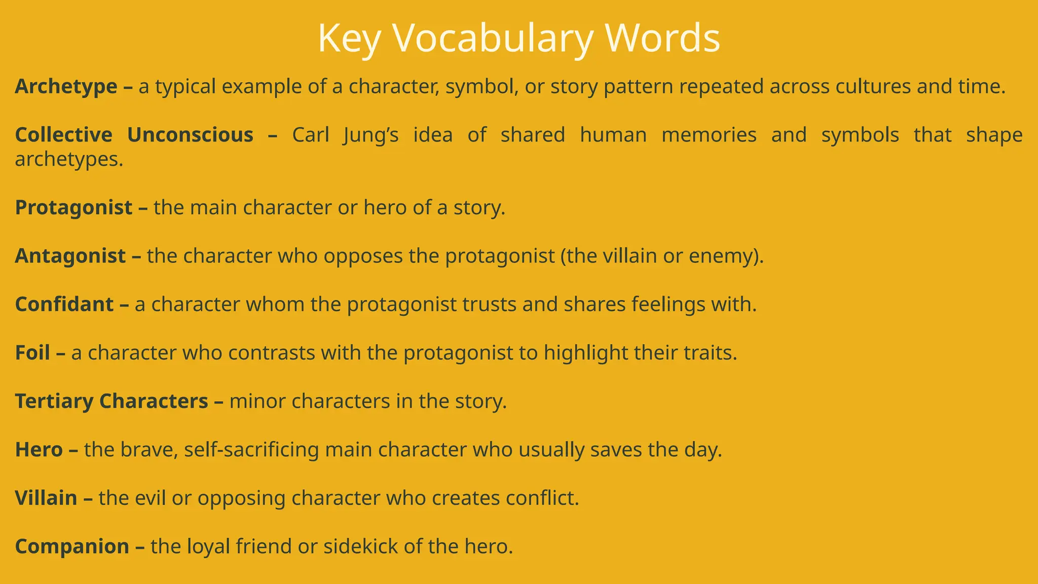 Archetype – a typical example of a character, symbol, or story pattern repeated across cultures and time.
Collective Unconscious – Carl Jung’s idea of shared human memories and symbols that shape
archetypes.
Protagonist – the main character or hero of a story.
Antagonist – the character who opposes the protagonist (the villain or enemy).
Confidant – a character whom the protagonist trusts and shares feelings with.
Foil – a character who contrasts with the protagonist to highlight their traits.
Tertiary Characters – minor characters in the story.
Hero – the brave, self-sacrificing main character who usually saves the day.
Villain – the evil or opposing character who creates conflict.
Companion – the loyal friend or sidekick of the hero.
Key Vocabulary Words
 