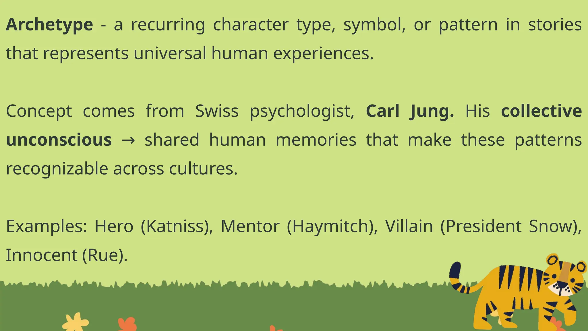 Archetype - a recurring character type, symbol, or pattern in stories
that represents universal human experiences.
Concept comes from Swiss psychologist, Carl Jung. His collective
unconscious shared human memories that make these patterns
→
recognizable across cultures.
Examples: Hero (Katniss), Mentor (Haymitch), Villain (President Snow),
Innocent (Rue).
 