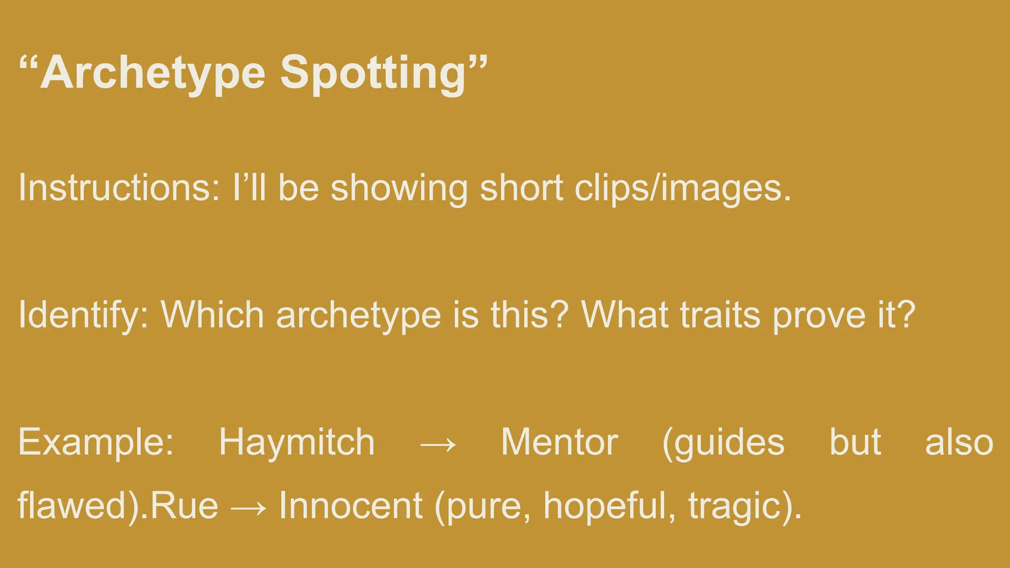 “Archetype Spotting”
Instructions: I’ll be showing short clips/images.
Identify: Which archetype is this? What traits prove it?
Example: Haymitch → Mentor (guides but also
flawed).Rue → Innocent (pure, hopeful, tragic).
 