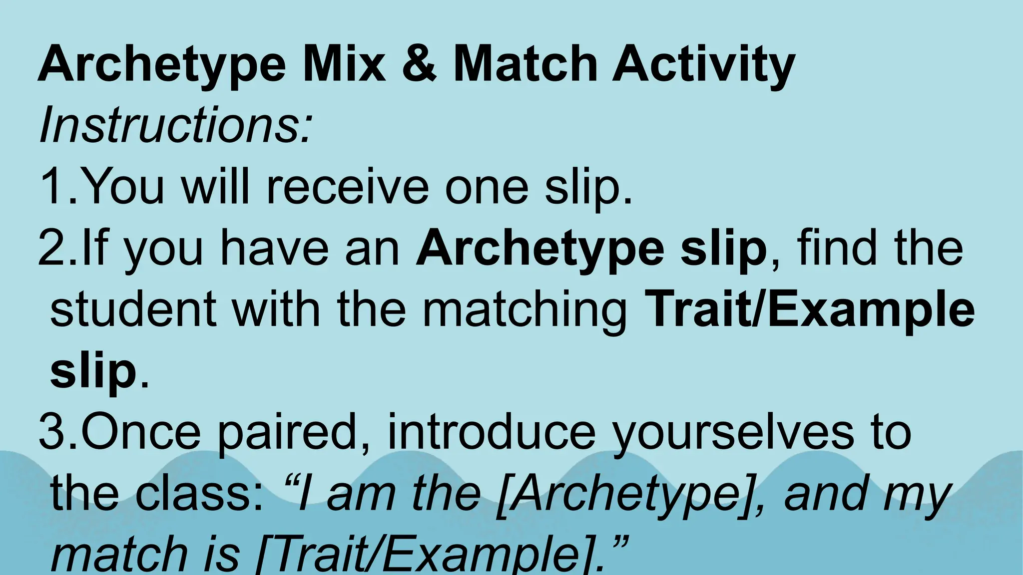 Archetype Mix & Match Activity
Instructions:
1.You will receive one slip.
2.If you have an Archetype slip, find the
student with the matching Trait/Example
slip.
3.Once paired, introduce yourselves to
the class: “I am the [Archetype], and my
match is [Trait/Example].”
 