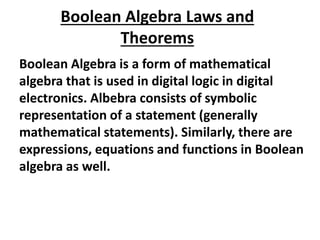 Boolean Algebra Laws and
Theorems
Boolean Algebra is a form of mathematical
algebra that is used in digital logic in digital
electronics. Albebra consists of symbolic
representation of a statement (generally
mathematical statements). Similarly, there are
expressions, equations and functions in Boolean
algebra as well.
 