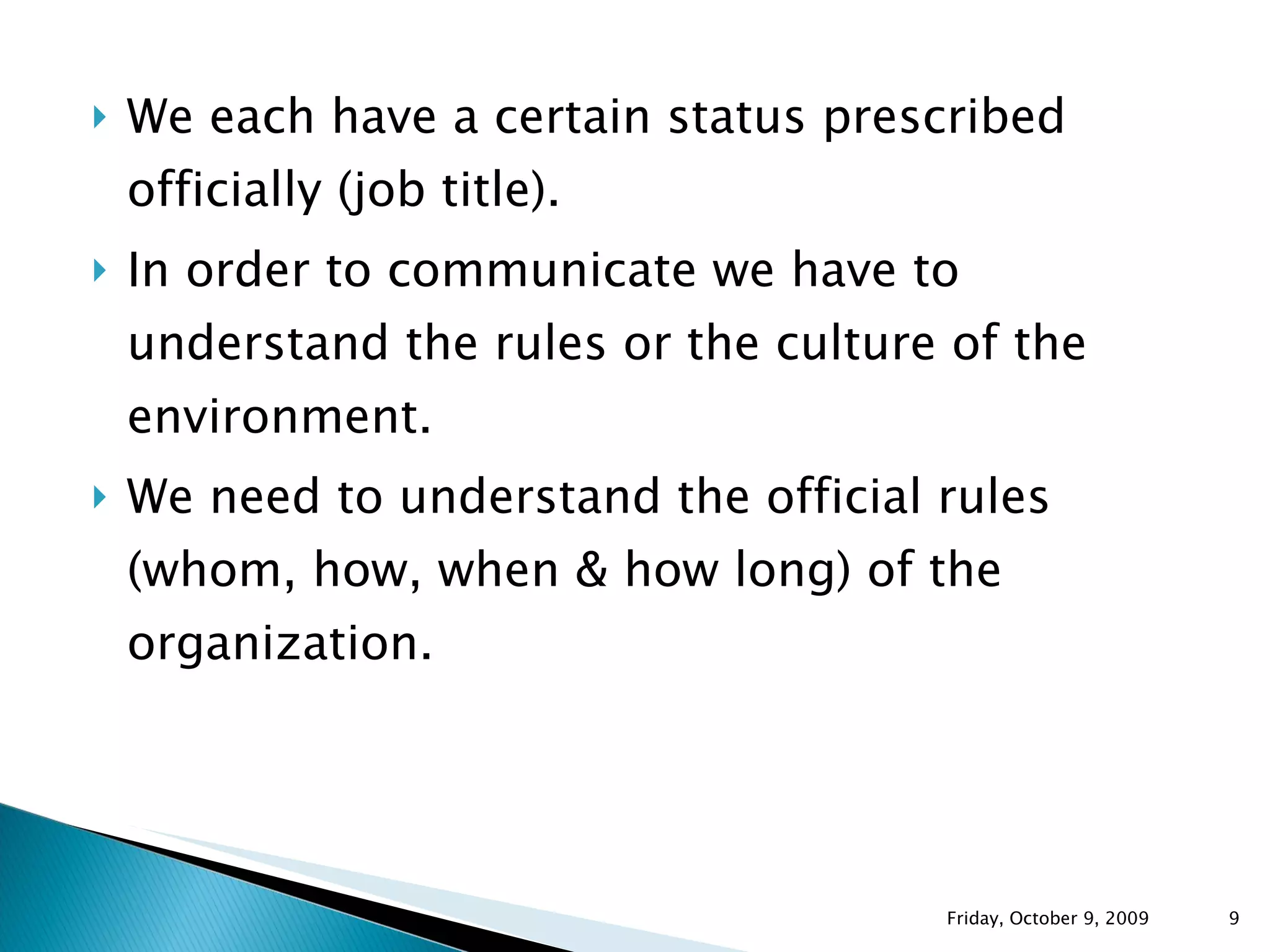 We each have a certain status prescribed officially (job title). In order to communicate we have to understand the rules or the culture of the environment. We need to understand the official rules (whom, how, when & how long) of the organization. Friday, October 9, 2009 