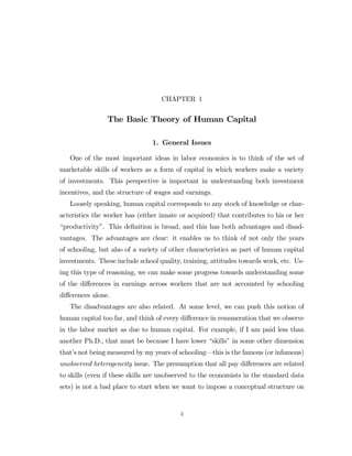CHAPTER 1

The Basic Theory of Human Capital
1. General Issues
One of the most important ideas in labor economics is to think of the set of
marketable skills of workers as a form of capital in which workers make a variety
of investments. This perspective is important in understanding both investment
incentives, and the structure of wages and earnings.
Loosely speaking, human capital corresponds to any stock of knowledge or characteristics the worker has (either innate or acquired) that contributes to his or her
“productivity”. This deﬁnition is broad, and this has both advantages and disadvantages. The advantages are clear: it enables us to think of not only the years
of schooling, but also of a variety of other characteristics as part of human capital
investments. These include school quality, training, attitudes towards work, etc. Using this type of reasoning, we can make some progress towards understanding some
of the diﬀerences in earnings across workers that are not accounted by schooling
diﬀerences alone.
The disadvantages are also related. At some level, we can push this notion of
human capital too far, and think of every diﬀerence in remuneration that we observe
in the labor market as due to human capital. For example, if I am paid less than
another Ph.D., that must be because I have lower “skills” in some other dimension
that’s not being measured by my years of schooling–this is the famous (or infamous)
unobserved heterogeneity issue. The presumption that all pay diﬀerences are related
to skills (even if these skills are unobserved to the economists in the standard data
sets) is not a bad place to start when we want to impose a conceptual structure on

3

 