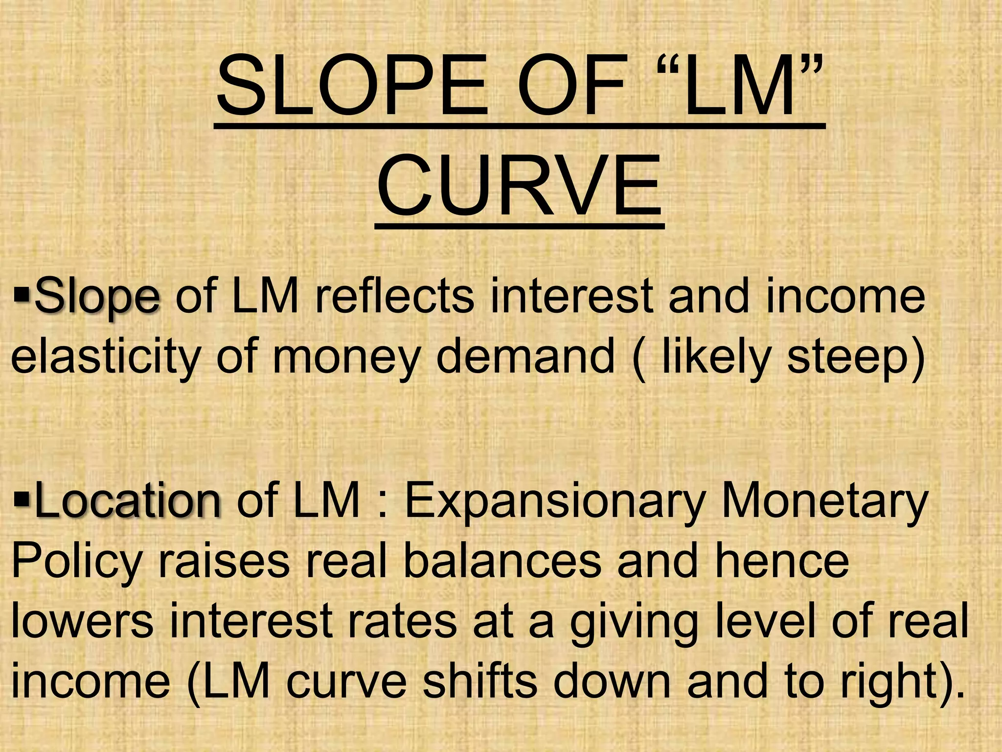 SLOPE OF “LM”
CURVE
Slope of LM reflects interest and income
elasticity of money demand ( likely steep)
Location of LM : Expansionary Monetary
Policy raises real balances and hence
lowers interest rates at a giving level of real
income (LM curve shifts down and to right).
 