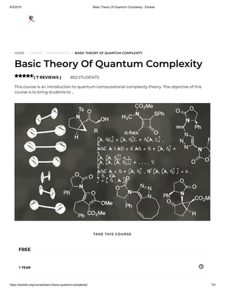 8/3/2019 Basic Theory Of Quantum Complexity - Edukite
https://edukite.org/course/basic-theory-quantum-complexity/ 1/9
HOME / COURSE / MATHEMATICS / BASIC THEORY OF QUANTUM COMPLEXITY
Basic Theory Of Quantum Complexity
( 7 REVIEWS ) 853 STUDENTS
This course is an introduction to quantum computational complexity theory. The objective of this
course is to bring students to …

FREE
1 YEAR
TAKE THIS COURSE
 
