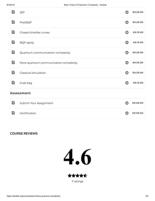 8/3/2019 Basic Theory Of Quantum Complexity - Edukite
https://edukite.org/course/basic-theory-quantum-complexity/ 4/9
 
 
 
 
 
 
 
 
 
 
QIP 00:20:00
PostBQP 00:20:00
Closed timelike curves 00:10:00
BQP qpoly 00:15:00
Quantum communication complexity 00:20:00
More quantum communication complexity 00:20:00
Classical simulation 00:20:00
Grab bag 00:15:00
Assessment
Submit Your Assignment 00:00:00
Certi cation 00:00:00
COURSE REVIEWS
4.6
7 ratings

 