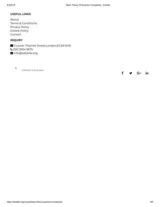 8/3/2019 Basic Theory Of Quantum Complexity - Edukite
https://edukite.org/course/basic-theory-quantum-complexity/ 9/9
USEFUL LINKS
About
Terms & Conditions
Privacy Policy
Cookie Policy
Contact
INQUIRY
 3 Lower Thames Street,London,EC4R 6HE.
 020 3934 9675
 info@edukite.org
COPYRIGHT © BY EDUKITE
   
 