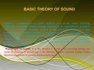 BASIC THEORY OF SOUND


Sound is a vibration in an elastic medium such as air, water, building
materials and earth. Sound energy progresses in atmospheric pressure
and travel a great distance. Sound is the physical phenomenon that
encourages the sense of hearing. It is generated by vibrated bodies in the
form of waves of compression and rarefaction in the air. A full circuit by a
displaced particle is called a cycles. The time required for one complete
cycle is called period and the number of complete cycles per second is the
frequency of vibration.
 Wavelength of Sound: It is the distance a sound wave traveling during one
cycle of vibration or wavelength is the distance between adjacent regions where
identical conditions of particle displacement occur.
 