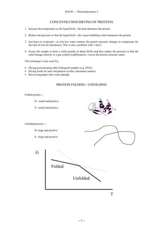 M.R.W. -- Thermodynamics 2
-- 5 --
CONCENTRATION/DRYING OF PROTEINS
1. Increase the temperature so the liquid boils - the heat denatures the protein.
2. Reduce the pressure so that the liquid boils - this causes bubbling which denatures the protein.
3. Just leave to evaporate - at very low water content, the protein structure changes to compensate for
the lack of solvent (denatures). This is also a problem with 1 and 2.
4. Freeze the sample to form a solid (usually at about 80 K) and then reduce the pressure so that the
solid changes directly to a gas (called lyophilisation) - leaves the protein structure intact.
This technique is also used for;
• Drying/concentrating other biological samples (e.g. DNA)
• Drying foods for later rehydration (coffee, astronauts rations)
• Recovering paper after water damage
PROTEIN FOLDING / UNFOLDING
Folded protein :-
H - small and positive
S - small and positive
Unfolded protein :-
H- large and positive
S - large and positive
G
T
Folded
Unfolded
 