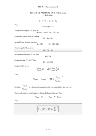 M.R.W. -- Thermodynamics 2
-- 6 --
EFFECT OF PRESSURE ON G FOR A GAS
- derivation
G = H - TS : H = U + PV
Thus;
G = U + PV - TS
A very small change in G is given by;
δG = δU + PδV + VδP - TδS - SδT
For a closed system, from the 1st Law;
δU = δq - PδV
At equilibrium, from the 2nd Law;
δq = TδS ⇒ δU = TδS - PδV
Combining all of these gives;
δG = VδP - SδT
At constant temperature, δT = 0. Thus;
δG = VδP
For a perfect gas PV=nRT. Thus;
δG = nRT/P δP
Integrating this gives;
d d
initial
final
initial
final
G = nRT
1
P
P
∫ ∫
Thus;
G - G = RT In
P
P
n
final initial
final
initial






Note that
P
P
final
initial





 is a dimensionless quantity, otherwise we could not take logs of it.
We normally take the initial state to be the standard state of the gas. Thus;
Ginitial = G° : Pinitial = P° = 1 atm
Thus;
G = G + RT In
P
P
o
o
n






 