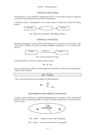 M.R.W. -- Thermodynamics 3
-- 1 --
CHEMICAL REACTIONS
Thermodynamics is only interested in comparing the state of a system before and after a change has
occurred (and is not interested in the mechanism of that change).
A chemical reaction, in thermodynamic terms, simply consists of taking away reactants and adding
products.
∆G = ∆G (removing reactants) + ∆G (adding products)
CHEMICAL POTENTIAL
The chemical potential of a species is defined as the change in free energy (G) of a system when 1 mole
of the species is added to the system at constant temperature and pressure†
. It is an intensive state
function.
∆G = Chemical potential of A (µA)
If instead of adding 1 mole of A we add δnA moles of A, then
∆G = µA . δnA
For any chemical reaction, ∆G (at constant temperature and pressure) is simply given by adding up the
changes in each component.
∆G = Σi µi δni
† Note - more formally, µ is the rate of change of G with composition.
µi
i T,P,n
=
dG
dn
j






EQUILIBRIUM AND CHEMICAL POTENTIAL
Consider a system consisting of a component distributed between two phases, a and b. The chemical
potentials in the two phases are µa and µb. At constant temperature and pressure, if we transfer δn moles
from a to b then;
∆Ga = - µa.δn -- (negative because matter is being lost)
∆Gb = + µb.δn -- (positive because matter is being gained)
System + A
System + 1 mole of A
Reactants Products
µa µb
dn
 