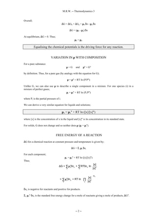 M.R.W. -- Thermodynamics 3
-- 2 --
Overall;
∆G = ∆Gb + ∆Ga = µb.δn - µa.δn
∆G = (µb - µa).δn
At equilibrium, ∆G = 0. Thus;
µb = µa.
Equalising the chemical potentials is the driving force for any reaction.
VARIATION IN µ WITH COMPOSITION
For a pure substance
µ = G and µº = Gº
by definition. Thus, for a pure gas (by analogy with the equation for G);
µ = µ° + RT ln (P/P°)
Unlike G, we can also use µ to describe a single component in a mixture. For one species (i) in a
mixture of perfect gases;
µi = µi° + RT ln (Pi/P°)
where Pi is the partial pressure of i.
We can derive a very similar equation for liquids and solutions;
µx = µx° + RT ln ([x]/[x]°)
where [x] is the concentration of x in the liquid and [x]° is its concentration in its standard state.
For solids, G does not change and so neither does µ (µi = µi°).
FREE ENERGY OF A REACTION
∆G for a chemical reaction at constant pressure and temperature is given by;
∆G = Σi µi δni
For each component;
µx = µx° + RT ln ([x]/[x]°)
Thus;
x
o
x x x o
x x
n
o
x x o
x x
[x]
G = n + RT n ln
[x]
[x]
= n + RT ln
[x]
δ
 
∆ µ δ δ  
 
 
 
 
µ δ  
 
 
 
∑ ∑
∑ ∏
δnx is negative for reactants and positive for products.
Σx µx° δnx is the standard free energy change for a mole of reactants giving a mole of products, ∆G°.
 