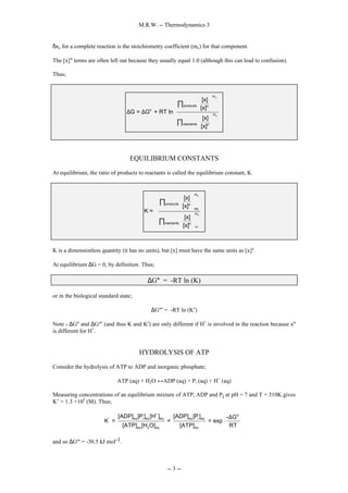 M.R.W. -- Thermodynamics 3
-- 3 --
δnx for a complete reaction is the stoichiometry coefficient (mx) for that component.
The [x]° terms are often left out because they usually equal 1.0 (although this can lead to confusion).
Thus;
x
x
m
products o
o
m
reactants o
[x]
[x]
G = G + RT ln
[x]
[x]
 
 
 
 
 
 
∆ ∆  
 
 
 
 
 
 
∏
∏
EQUILIBRIUM CONSTANTS
At equilibrium, the ratio of products to reactants is called the equilibrium constant, K.
x
x
eq
m
products o
eq
m
reactants o
[x]
[x]
K =
[x]
[x]
 
 
 
 
 
 
 
 
 
 
 
 
 
∏
∏
K is a dimensionless quantity (it has no units), but [x] must have the same units as [x]°.
At equilibrium ∆G = 0, by definition. Thus;
∆G° = -RT ln (K)
or in the biological standard state;
∆G°′ = -RT ln (K′)
Note - ∆G° and ∆G°′ (and thus K and K′) are only different if H+
is involved in the reaction because x°
is different for H+
.
HYDROLYSIS OF ATP
Consider the hydrolysis of ATP to ADP and inorganic phosphate;
ATP (aq) + H2O ↔ADP (aq) + Pi (aq) + H+
(aq)
Measuring concentrations of an equilibrium mixture of ATP, ADP and Pi at pH = 7 and T = 310K gives
K’ = 1.3 ×105
(M). Thus;
+ o'
eq i eq eq eq i eq
'
eq 2 eq eq
[ADP] [P] [H ] [ADP] [P] - G
K = = = exp
[ATP] [H O] [ATP] RT
 
∆
 
 
and so ∆Gº' = -30.5 kJ mol-1.
 