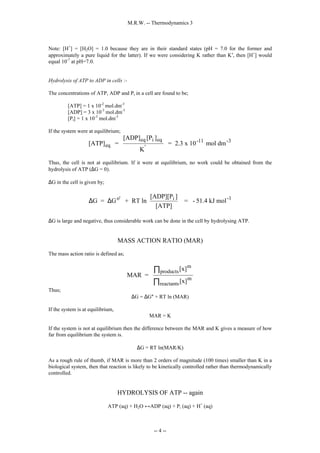 M.R.W. -- Thermodynamics 3
-- 4 --
Note: [H+
] = [H2O] = 1.0 because they are in their standard states (pH = 7.0 for the former and
approximately a pure liquid for the latter). If we were considering K rather than K′, then [H+
] would
equal 10-7
at pH=7.0.
Hydrolysis of ATP to ADP in cells :-
The concentrations of ATP, ADP and Pi in a cell are found to be;
[ATP] = 1 x 10-2
mol.dm-3
[ADP] = 3 x 10-3
mol.dm-3
[Pi] = 1 x 10-3
mol.dm-3
If the system were at equilibrium;
[ATP] =
[ADP] [P ]
K
= 2.3 x 10 mol dm
eq
eq i eq
'
-11 -3
Thus, the cell is not at equilibrium. If it were at equilibrium, no work could be obtained from the
hydrolysis of ATP (∆G = 0).
∆G in the cell is given by;
∆ ∆
G = G + RT ln
[ADP][P ]
[ATP]
= - 51.4 kJ mol
o' i -1






∆G is large and negative, thus considerable work can be done in the cell by hydrolysing ATP.
MASS ACTION RATIO (MAR)
The mass action ratio is defined as;
MAR =
[x]
[x]
m
products
m
reactants
∏
∏
Thus;
∆G = ∆G° + RT ln (MAR)
If the system is at equilibrium,
MAR = K
If the system is not at equilibrium then the difference between the MAR and K gives a measure of how
far from equilibrium the system is.
∆G = RT ln(MAR/K)
As a rough rule of thumb, if MAR is more than 2 orders of magnitude (100 times) smaller than K in a
biological system, then that reaction is likely to be kinetically controlled rather than thermodynamically
controlled.
HYDROLYSIS OF ATP -- again
ATP (aq) + H2O ↔ADP (aq) + Pi (aq) + H+
(aq)
 