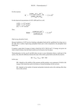 M.R.W. -- Thermodynamics 3
-- 5 --
For this reaction;
K =
[ADP] P ] [H ]
[ATP] [H O]
= 1.3 x 10
' eq i eq
+
eq
eq 2 eq
5
[
For the observed concentrations of ATP, ADP and Pi in a cell;
[ATP] = 1 x 10-2
mol.dm-3
[ADP] = 3 x 10-3
mol.dm-3
[Pi] = 1 x 10-3
mol.dm-3
Thus;
MAR =
[ADP] P ] [H ]
[ATP] [H O]
= 3 x 10
i
+
2
-4
[
High-energy phosphate bonds;
Because hydrolysis of ATP involves breaking a phosphate bond and the equilibrium lies along way to
the right, this is called a high-energy phosphate bond, and is often interpreted as the phosphate bond
being weak.
It requires a great deal of energy to break a bond (for O-P ≈ 540 kJ mol-1
). If energy was given out
when a bond is broken, then the bond would never be formed in the first place.
Thermodynamics (in this case K and ∆G) does not give us any information about a small part of the
system, only about the difference between the state of the whole system before and after the reaction.
∆G = Gfinal - Ginitial = ∆H - T∆S
In this case;
∆H - depends on the stability of the reactants and the products, one component of which is the
energy of the bonds that need to be broken or formed (including with the solvent).
∆S - depends on the number of reactant and product molecules and on the ordering effect they
have on the solvent.
 