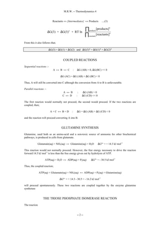 M.R.W. -- Thermodynamics 4
-- 2 --
Reactants ↔ {Intermediates} ↔ Products ....(3)
∆ ∆
G(3) = G(3) + RT ln
[products]
[reactants]
o
n
products
n
reactants
∏
∏








From this it also follows that;
∆G(3) = ∆G(1) + ∆G(2) and ∆G(3)° = ∆G(1)° + ∆G(2)°
COUPLED REACTIONS
Sequential reactions :-
A ↔ B ↔ C : ∆G (AB) > 0, ∆G(BC) << 0
∆G (AC) = ∆G (AB) + ∆G (BC) < 0
Thus, A will still be converted into C although the conversion from A to B is unfavourable.
Parallel reactions :-
A ↔ B : ∆G (AB) > 0
C ↔ D : ∆G (CD) << 0
The first reaction would normally not proceed, the second would proceed. If the two reactions are
coupled, then;
A + C ↔ B + D : ∆G = ∆G (AB) + ∆G (CD) < 0
and the reaction will proceed converting A into B.
GLUTAMINE SYNTHESIS
Glutamine, used both as an amino-acid and a non-toxic source of ammonia for other biochemical
pathways, is produced in cells from glutamate.
Glutamate(aq) + NH3(aq) ↔ Glutamine(aq) + H2O ∆G°‘ = + 14.3 kJ mol-1
This reaction would not normally proceed. However, the free energy necessary to drive the reaction
forward 14.3 kJ mol-1
is less than the free energy given out by hydrolysis of ATP.
ATP(aq) + H2O ↔ ADP(aq) + Pi(aq) ∆G°‘ = - 30.5 kJ mol-1
Thus, the coupled reaction;
ATP(aq) + Glutamate(aq) + NH3(aq) ↔ ADP(aq) + Pi(aq) + Glutamine(aq)
∆G°‘ = + 14.3 - 30.5 = - 16.2 kJ mol-1
will proceed spontaneously. These two reactions are coupled together by the enzyme glutamine
synthetase
THE TRIOSE PHOSPHATE ISOMERASE REACTION
The reaction
 