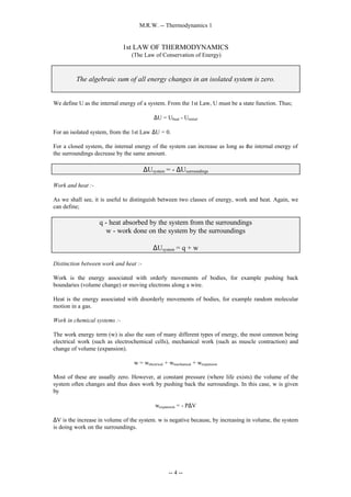 M.R.W. -- Thermodynamics 1
-- 4 --
1st LAW OF THERMODYNAMICS
(The Law of Conservation of Energy)
The algebraic sum of all energy changes in an isolated system is zero.
We define U as the internal energy of a system. From the 1st Law, U must be a state function. Thus;
∆U = Ufinal - Uinitial
For an isolated system, from the 1st Law ∆U = 0.
For a closed system, the internal energy of the system can increase as long as the internal energy of
the surroundings decrease by the same amount.
∆Usystem = - ∆Usurroundings
Work and heat :-
As we shall see, it is useful to distinguish between two classes of energy, work and heat. Again, we
can define;
q - heat absorbed by the system from the surroundings
w - work done on the system by the surroundings
∆Usystem = q + w
Distinction between work and heat :-
Work is the energy associated with orderly movements of bodies, for example pushing back
boundaries (volume change) or moving electrons along a wire.
Heat is the energy associated with disorderly movements of bodies, for example random molecular
motion in a gas.
Work in chemical systems :-
The work energy term (w) is also the sum of many different types of energy, the most common being
electrical work (such as electrochemical cells), mechanical work (such as muscle contraction) and
change of volume (expansion).
w = welectrical + wmechanical + wexpansion
Most of these are usually zero. However, at constant pressure (where life exists) the volume of the
system often changes and thus does work by pushing back the surroundings. In this case, w is given
by
wexpansion = - P∆V
∆V is the increase in volume of the system. w is negative because, by increasing in volume, the system
is doing work on the surroundings.
 