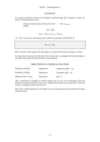M.R.W. -- Thermodynamics 1
-- 5 --
ENTHALPY
It is usually convenient to factor out the changes in internal energy due to changes in volume (ie.
allow for constant pressure). Thus;
Change in internal energy allowing for volume
changes
= ∆U - wexpansion
= ∆U + P∆V
= (Ufinal + PVfinal) - (Uinitial + PVinitial)
(U + PV) is an extensive state function and is called, for convenience, ENTHALPY, H.
H = U + PV
∆H is a measure of the change in the total energy of a system after allowing for changes in volume.
For most chemical systems, the only other form of energy that is exchanged with the surroundings is
heat. ∆H is then simply the heat absorbed at constant pressure.
DIRECTION OF A CHEMICAL REACTION
Dissolution of NaNO3 Spontaneous Endothermic (∆H = +ve)
Dissolution of NaOH Spontaneous Exothermic (∆H = -ve)
Diffusion of Na+
in water Spontaneous ∆H = 0
Thus, consideration of enthalpy (or internal energy) does not give us any information about the
direction of a chemical reaction. In fact, in any isolated system (such as the universe) ∆H = 0 from the
1st law, yet changes do occur in the universe.
The 1st law of thermodynamics can be thought of as an accounting tool, used to keep track of energy
during a reaction.
 