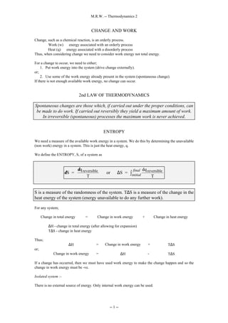 M.R.W. -- Thermodynamics 2
-- 1 --
CHANGE AND WORK
Change, such as a chemical reaction, is an orderly process.
Work (w) ⇒ energy associated with an orderly process
Heat (q) ⇒ energy associated with a disorderly process
Thus, when considering change we need to consider work energy not total energy.
For a change to occur, we need to either;
1. Put work energy into the system (drive change externally).
or;
2. Use some of the work energy already present in the system (spontaneous change).
If there is not enough available work energy, no change can occur.
2nd LAW OF THERMODYNAMICS
Spontaneous changes are those which, if carried out under the proper conditions, can
be made to do work. If carried out reversibly they yield a maximum amount of work.
In irreversible (spontaneous) processes the maximum work is never achieved.
ENTROPY
We need a measure of the available work energy in a system. We do this by determining the unavailable
(non work) energy in a system. This is just the heat energy, q.
We define the ENTROPY, S, of a system as
δ
δ
S =
q
T
or S =
dq
T
reversible reversible
∆ initial
final
∫
S is a measure of the randomness of the system. T∆S is a measure of the change in the
heat energy of the system (energy unavailable to do any further work).
For any system;
Change in total energy = Change in work energy + Change in heat energy
∆H - change in total energy (after allowing for expansion)
T∆S - change in heat energy
Thus;
∆H = Change in work energy + T∆S
or;
Change in work energy = ∆H - T∆S
If a change has occurred, then we must have used work energy to make the change happen and so the
change in work energy must be -ve.
Isolated system :-
There is no external source of energy. Only internal work energy can be used.
 