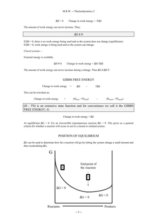 M.R.W. -- Thermodynamics 2
-- 2 --
∆H = 0 ⇒ Change in work energy = -T∆S
The amount of work energy can never increase. Thus;
∆S ≥ 0
If ∆S = 0, there is no work energy being used and so the system does not change (equilibrium).
If ∆S > 0, work energy is being used and so the system can change.
Closed systems :-
External energy is available.
∆H ≠ 0 ⇒ Change in work energy = ∆H-T∆S
The amount of work energy can never increase during a change. Thus ∆S ≥ ∆H/T.
GIBBS FREE ENERGY
Change in work energy = ∆H - T∆S
This can be rewritten as;
Change in work energy = (Hfinal - TSfinal) - (Hinitial - TSinitial)
(H - TS) is an extensive state function and for convenience we call it the GIBBS
FREE ENERGY, G.
Change in work energy = ∆G
At equilibrium ∆G = 0. For an irreversible (spontaneous) reaction ∆G < 0. This gives us a general
criteria for whether a reaction will occur or not in a closed or isolated system.
POSITION OF EQUILIBRIUM
∆G can be used to determine how far a reaction will go by letting the system change a small amount and
then recalculating ∆G.
∆G < 0
∆G = 0
∆G > 0
G
Reactants
End point of
the reaction
1
2
Products
 