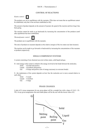 M.R.W. -- Thermodynamics 2
-- 3 --
CONTROL OF REACTIONS
Kinetic control -
The products are not in equilibrium with the reactants. [This does not mean that an equilibrium cannot
be established, only that is has not been established so far].
The amount of product depends on the amount of reactant, the speed of the reaction and how long it has
been going.
The reaction cannot be made to go backwards by increasing the concentration of the products (until
after equilibrium has been established).
Thermodynamic control -
The products are in equilibrium with the reactants.
The ratio of products to reactants depends on the relative energies of the two states (see later lectures).
The reaction can be made to go forwards or backwards by increasing the concentrations of the reactants
or products respectively.
SINGLE COMPONENT SYSTEMS
A system consisting of one chemical can exist in three states, solid liquid and gas.
H - total energy in the system is related to the energy involved in the bonds between the molecules;
Solid - H small and positive
Liquid - H medium and positive
Gas - H large and positive (lots of energy necessary to overcome bonds)
S - the randomness of the system depends on how free the molecules are to move around relative to
each other;
Solid - S small
Liquid - S medium
Gas - S large
PHASE CHANGES
A plot of G versus temperature for any given phase will be a straight line with a slope of -S (G = H -
TS). At any given temperature, the most stable phase will be the one with the lowest value of G.
1
2
Liquid
Solid
Gas
T
G
Melting
point Boiling
point
 