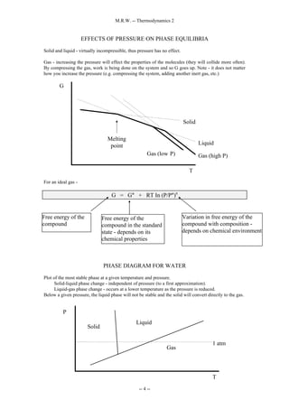 M.R.W. -- Thermodynamics 2
-- 4 --
EFFECTS OF PRESSURE ON PHASE EQUILIBRIA
Solid and liquid - virtually incompressible, thus pressure has no effect.
Gas - increasing the pressure will effect the properties of the molecules (they will collide more often).
By compressing the gas, work is being done on the system and so G goes up. Note - it does not matter
how you increase the pressure (e.g. compressing the system, adding another inert gas, etc.)
For an ideal gas -
G = G° + RT In (P/P°)n
PHASE DIAGRAM FOR WATER
Plot of the most stable phase at a given temperature and pressure.
Solid-liquid phase change - independent of pressure (to a first approximation).
Liquid-gas phase change - occurs at a lower temperature as the pressure is reduced.
Below a given pressure, the liquid phase will not be stable and the solid will convert directly to the gas.
Liquid
Solid
Gas (high P)
T
G
Melting
point
Gas (low P)
Free energy of the
compound
Free energy of the
compound in the standard
state - depends on its
chemical properties
Variation in free energy of the
compound with composition -
depends on chemical environment
P
T
1 atm
Solid
Liquid
Gas
 