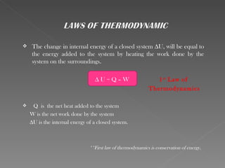     The change in internal energy of a closed system ∆U, will be equal to
     the energy added to the system by heating the work done by the
     system on the surroundings.

                                 ∆U=Q–W                        1 st Law of
                                                            Thermodynamics

    Q is the net heat added to the system
    W is the net work done by the system
    ∆U is the internal energy of a closed system.



                               **First law of thermodynamics is conservation of energy.
 