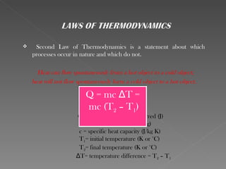     Second Law of Thermodynamics is a statement about which
    processes occur in nature and which do not.

      Heat can flow spontaneously from a hot object to a cold object;
    heat will not flow spontaneously form a cold object to a hot object.

                          Q = mc ΔT =
                          mc (T2 – T1)
                      Q = quantity of heat transferred (J)
                       m = mass of the material (kg)
                       c = specific heat capacity (J/kg K)
                       T1= initial temperature (K or °C)
                       T2= final temperature (K or °C)
                      ΔT= temperature difference = T2 – T1
 