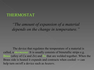 THERMOSTAT

       “The amount of expansion of a material
       depends on the change in temperature.”



        The device that regulates the temperature of a material is
called, a thermostat. It is usually consists of bimetallic strips e.g.
Brass (alloy of Cu and Zn) and Fe that are welded together. When the
Brass side is heated it expands and contracts when cooled → can
help turn on/off a device such as heaters.
 