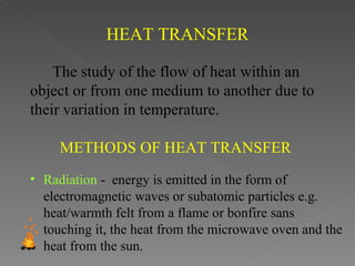 HEAT TRANSFER

    The study of the flow of heat within an
object or from one medium to another due to
their variation in temperature.

     METHODS OF HEAT TRANSFER
• Radiation - energy is emitted in the form of
  electromagnetic waves or subatomic particles e.g.
  heat/warmth felt from a flame or bonfire sans
  touching it, the heat from the microwave oven and the
  heat from the sun.
 