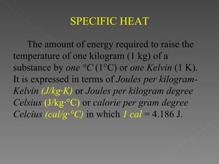 SPECIFIC HEAT

     The amount of energy required to raise the
temperature of one kilogram (1 kg) of a
substance by one °C (1°C) or one Kelvin (1 K).
It is expressed in terms of Joules per kilogram-
Kelvin (J/kg·K) or Joules per kilogram degree
Celsius (J/kg·°C) or calorie per gram degree
Celcius (cal/g·°C) in which 1 cal = 4.186 J.
 