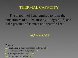 THERMAL CAPACITY

    The amount of heat required to raise the
temperature of a substance by 1 degree (1°) and
is the product of its mass and specific heat.


                         ΔQ = mCΔT

Wherein,
ΔQ is change in heat expressed in terms of J
m is the mass of the substance in kg
C is the specific heat in J/kg·K
ΔT is the change in heat in K
 
