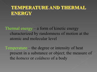 Thermal energy – a form of kinetic energy
  characterized by randomness of motion at the
  atomic and molecular level

Temperature – the degree or intensity of heat
  present in a substance or object; the measure of
  the hotness or coldness of a body
 