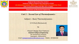 Sanjivani Rural Education Society’s
Sanjivani College of Engineering, Kopargaon-423603
(An Autonomous Institute Affiliated to Savitribai Phule Pune University, Pune)
NAAC ‘A’ Grade Accredited, ISO 9001:2015 Certified
Unit 3 : Second Law of Thermodynamics
Subject :- Basic Thermodynamics
S.Y B.Tech (Mechanical)
By
Prasad A Bojage (Asst Professor)
Sanjivani College of Engineering
(An Autonomous Institute)
Kopargaon , Maharashtra
Email: bojageprasadmech@sanjivani.org.in Mobile:- 9970065292
Department of Mechanical Engineering
 