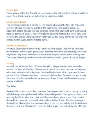 Tennis Balls
These vary in color, but for official tournaments the ball must be yellow or white in
color. Two, three, four or six balls may be used in a match.

Singles Game Basics
The server is chosen by a coin toss. The player who wins the toss can choose to
serve or choose the side he wants. If the toss winner chooses to serve, his
opponent gets to choose the side and vice versa. This applies to both singles and
doubles games. In singles, the server (person playing first) and receiver (one who
receives the serve) change position (left/right), after every point and the ends are
changed after every odd numbered game.

Doubles Game Basics
serving is alternated from team to team and from player to player so that each
player serves every fourth game. Both partners (receivers and servers) can stand
anywhere they want, however it is traditional for partners to stand side by side.
The order of serving needs to be decided before the first game of any set begins.

Scoring
a match can either be 'Best of Three Sets (First player to win 2 sets, wins the
match) ' or 'Best of Five Sets (First player to win 3 sets, wins the match)'. A player
wins a set, when he wins 6 games, provided he is ahead of his opponent by two
games. If the difference between the players is less than 2 games, the game may
continue till either wins the set by a margin of two (known as the Advantage set
scoring method).

The Rules

Basketball is a team sport. Two teams of five players each try to score by shooting
a ball through a hoop elevated 10 feet above the ground. The game is played on a
rectangular floor called the court, and there is a hoop at each end. The court is
divided into two main sections by the mid-court line. If the offensive team puts
the ball into play behind the mid-court line, it has ten seconds to get the ball over
the mid-court line. If it doesn't, then the defense gets the ball. Once the offensive
 