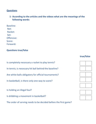 Questions

   1- According to the articles and the videos what are the meanings of the
      following words:

Baseline:
Net:
Racket:
Set:
Offensive:
Score:
Forward:

Questions true/false

                                                                      true/false

Is completely necessary a racket to play tennis?

In tennis; is necessary hit ball behind the baseline?

Are white balls obligatory for official tournaments?

In basketball, is there only one way to score?


Is holding an illegal foul?

Is dribbling a movement in basketball?

The order of serving needs to be decided before the first game?
 