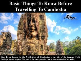 Basic Things To Know Before
Travelling To Cambodia
Siem Reap, located in the North-West of Cambodia, is the site of the famous World
Heritage site of Angkor Wat, and is the most popular tourist destination in Cambodia.
 