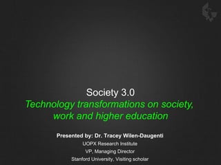 Society 3.0 Technology transformations on society,  work and higher education Presented by: Dr. Tracey Wilen-Daugenti UOPX Research Institute VP, Managing Director Stanford University, Visiting scholar 