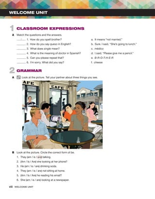 viii  WELCOME UNIT ﻿
A	 Match the questions and the answers.
e 1.  How do you spell brother?				 a.  It means “not married.”
2.  How do you say queso in English?			 b.  Sure. I said, “She’s going to lunch.”
3.  What does single mean?				c. 
médico
4.  What is the meaning of doctor in Spanish?		 d.  I said, “Please give me a pencil.”
5.  Can you please repeat that?			 e.  B-R-O-T-H-E-R
6.  I’m sorry. What did you say?			 f.  cheese
2  GRAMMAR
A	   Look at the picture. Tell your partner about three things you see.
B	 Look at the picture. Circle the correct form of be.
1.	 They (am / is / are) talking.
2.	 (Am / Is / Are) she looking at her phone?
3.	 He (am / is / are) drinking soda.
4.	 They (am / is / are) not sitting at home.
5.	 (Am / Is / Are) he reading his email?
6.	 She (am / is / are) looking at a newspaper.
1  CLASSROOM EXPRESSIONS
WELCOME UNIT
 