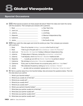 VW24 UNIT 8 • Video Worksheet
Special Occasions
Global Viewpoints
8
A What special occasions do these people talk about? Watch the video and match the names
with the occasions. Then compare your answers with a partner’s.
1. Brad
2. José Luis
3. Julianna
4. Alejandra
5. Catherine
6. Jackie
a. New Year’s Eve
b. Carnaval
c. a birthday
d. Mexican Independence Day
e. Chuseok
f. the Fourth of July
B Now watch the video again and circle the words you hear. Then compare your answers
with a partner’s.
1. Brad: “One of my favorite holidays / parades is the Fourth of July.”
2. Brad: “I like to go to the park and have a barbecue / watch the fireworks.”
3. José Luis: “My favorite / An important holiday is Mexican Independence Day.
4. Julianna: “It takes place in February, during the summertime / wintertime.”
5. Julianna: “I eat feijoada, which is a Mexican / Brazilian traditional dish.
6. Alejandra: “ . . . I usually go out with my friends / boyfriend to parties to dance.”
7. Catherine: “My birthday is September / December seventeenth.
8. Catherine: “Every year my friend throws me a surprise party, and I love / hate them.”
9. Jackie: “We celebrate Chuseok by visiting our family members / friends.”
10. Jackie: “ . . .we also visit our ancestors’ graves and ask for blessings / bring rice cakes.”
C Talk to a partner about his or her favorite holiday. Ask and answer the questions below. Then tell
the class about your partner.
1. What’s your favorite holiday?
2. What do you usually do on that day?
3. What do you usually eat?
4. What do you usually drink?
5. What do you usually wear?
6. What’s your partner’s favorite holiday?
7. What does your partner usually do on that day?
8. What does your partner usually eat?
9. What does your partner usually drink?
10. What does your partner usually wear?
 