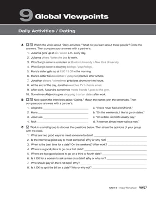 UNIT 9 • Video Worksheet VW27
Daily Activities / Dating
A Watch the video about “Daily activities.” What do you learn about these people? Circle the
answers. Then compare your answers with a partner’s.
1. Julianna gets up at six / seven a.m. every day.
2. Julianna drives / takes the bus to work.
3. Woo Sung’s sister is a student at Boston University / New York University.
4. Woo Sung’s sister is studying biology / psychology.
5. Hana’s sister gets up at 8:00 / 9:00 in the morning.
6. Hana’s sister has basketball / volleyball practice after school.
7. Jonathan always / sometimes practices drums for two hours.
8. At the end of the day, Jonathan watches TV / checks email.
9. After work, Alejandra sometimes meets friends / goes to the gym.
10. Sometimes Alejandra goes shopping / out on dates after work.
B Now watch the interviews about “Dating.” Match the names with the sentences. Then
compare your answers with a partner’s.
1. Alejandra
2. Hana
3. José Luis
4. Nick
a. “I have never had a boyfriend.”
b. “On the weekends, I like to go on dates.”
c. “On a date, we both usually pay.”
d. “A woman almost never calls a man.”
C group
Work in a small group to discuss the questions below. Then share the opinions of your group
with the class.
1. What are two good ways to meet someone to date?
2. Is the Internet a good way to meet someone? Why or why not?
3. When is the best time for a date? On the weekend? After work?
4. Where is a good place to go on a first date?
5. Where are two good places to go on a third or fourth date?
6. Is it OK for a woman to ask a man on a date? Why or why not?
7. Who should pay on the fi rst date? Why?
8. Is it OK to split the bill on a date? Why or why not?
Global Viewpoints
9
 
