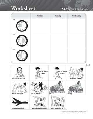 Worksheet 7A: Schedule bingo
Monday Tuesday Wednesday
AM
PM
PM
12 1
2
3
4
5
6
7
8
9
10
11
12 1
2
3
4
5
6
7
8
9
10
11
12 1
2
3
4
5
6
7
8
9
10
11
go to yoga
class
go to yoga
class
go to art class
go to art class go to a party
watch The Simpsons
on TV
watch The Simpsons
on TV
go to the airport watch basketball on TV watch basketball on TV
go to the doctor
✂
Communication Worksheet Unit 7 Lesson A
 
